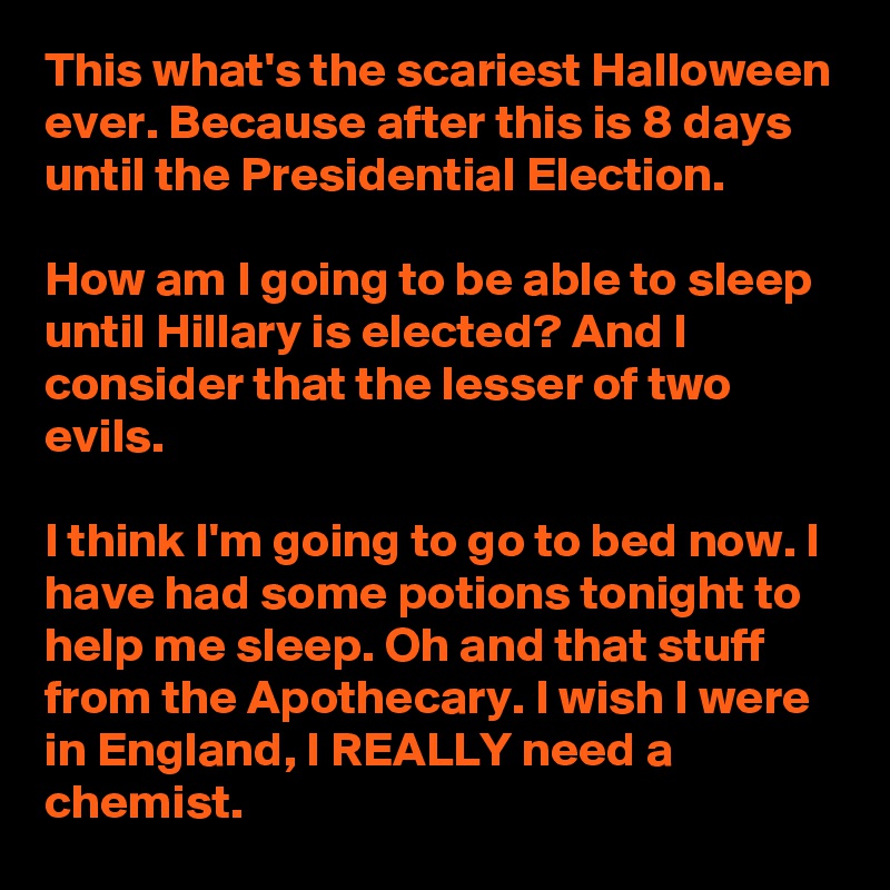 This what's the scariest Halloween ever. Because after this is 8 days until the Presidential Election.

How am I going to be able to sleep until Hillary is elected? And I consider that the lesser of two evils.

I think I'm going to go to bed now. I have had some potions tonight to help me sleep. Oh and that stuff from the Apothecary. I wish I were in England, I REALLY need a chemist.