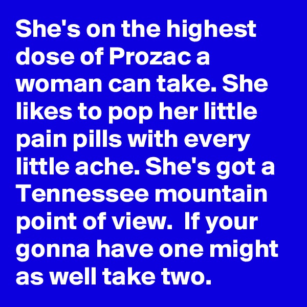 She's on the highest dose of Prozac a woman can take. She likes to pop her little pain pills with every little ache. She's got a Tennessee mountain point of view.  If your gonna have one might as well take two. 