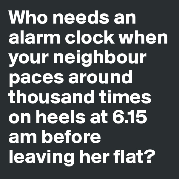 Who needs an alarm clock when your neighbour paces around thousand times on heels at 6.15 am before leaving her flat?