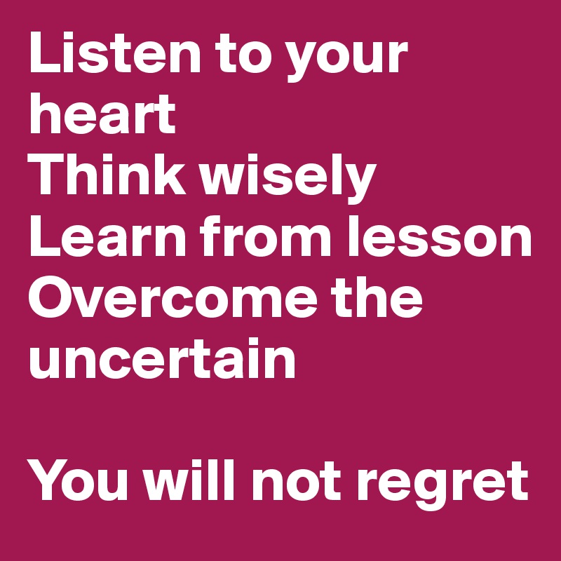 Listen to your heart
Think wisely
Learn from lesson
Overcome the uncertain

You will not regret