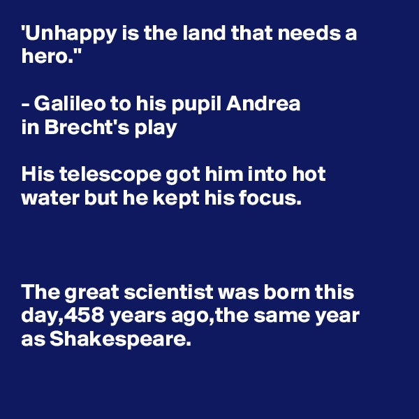 'Unhappy is the land that needs a hero."

- Galileo to his pupil Andrea 
in Brecht's play

His telescope got him into hot 
water but he kept his focus.



The great scientist was born this day,458 years ago,the same year 
as Shakespeare.

