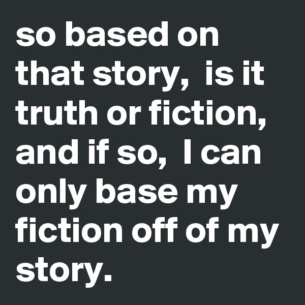 so based on that story,  is it truth or fiction, and if so,  I can only base my fiction off of my story. 