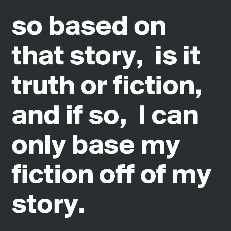 so based on that story,  is it truth or fiction, and if so,  I can only base my fiction off of my story. 