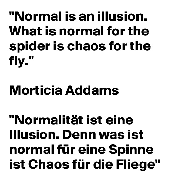 "Normal is an illusion. What is normal for the spider is chaos for the fly."

Morticia Addams

"Normalität ist eine Illusion. Denn was ist normal für eine Spinne ist Chaos für die Fliege"