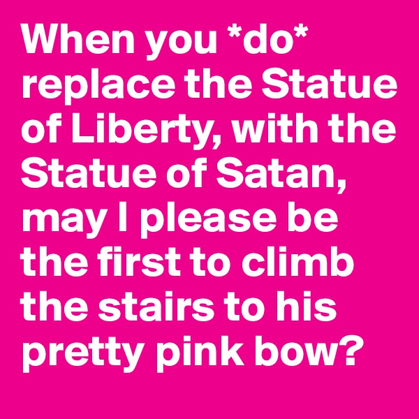 When you *do* replace the Statue of Liberty, with the Statue of Satan, may I please be the first to climb the stairs to his pretty pink bow?