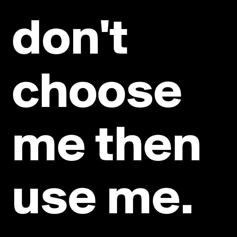 don't choose me then use me.