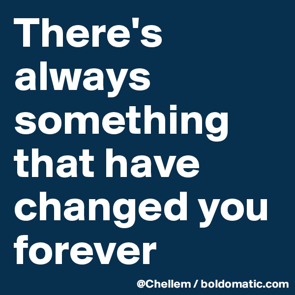 There's always something  that have changed you forever 
