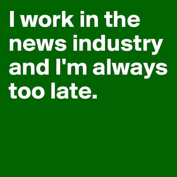 I work in the news industry 
and I'm always too late.

