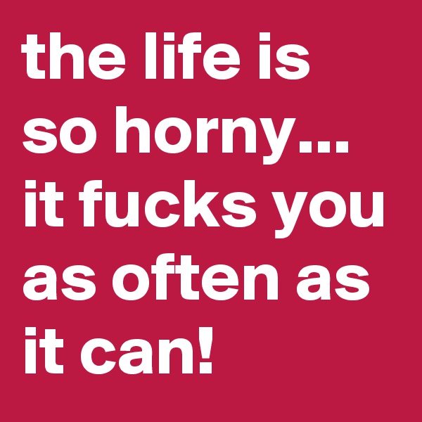 the life is so horny...  it fucks you as often as it can! 