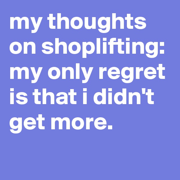 my thoughts on shoplifting: my only regret is that i didn't get more. 