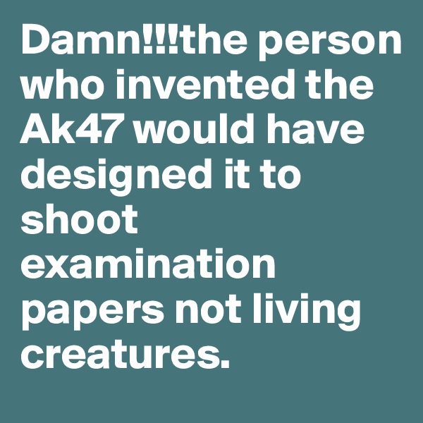 Damn!!!the person who invented the Ak47 would have designed it to shoot examination papers not living creatures.