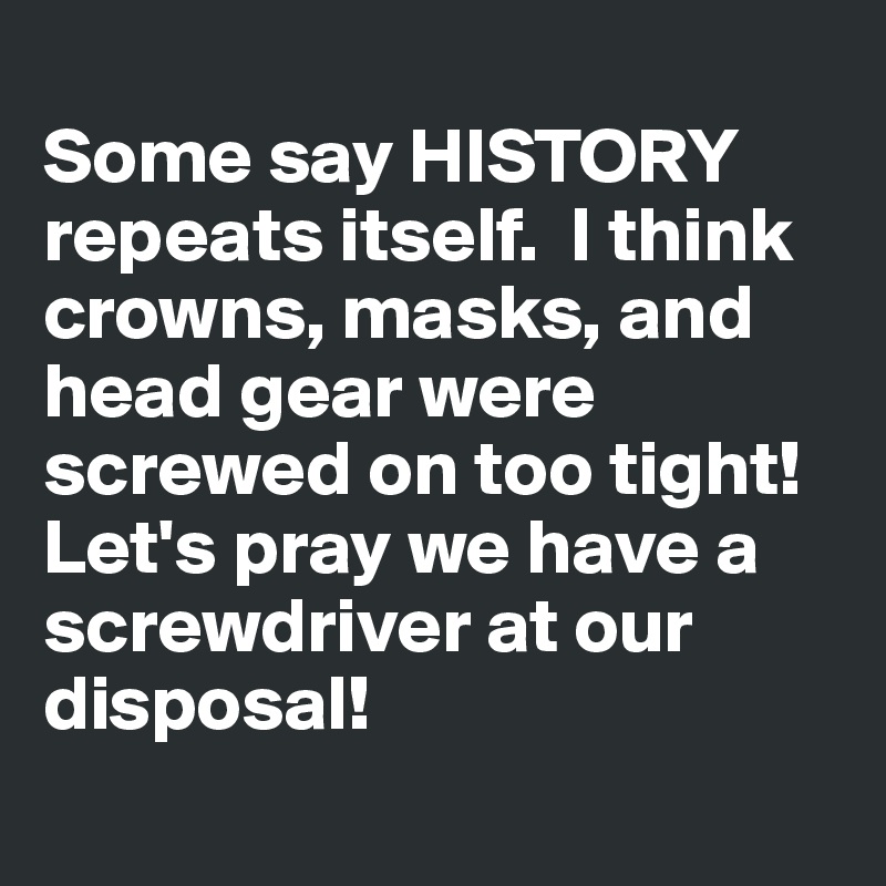 
Some say HISTORY  repeats itself.  I think crowns, masks, and head gear were screwed on too tight!  Let's pray we have a screwdriver at our disposal! 
