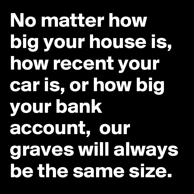 No matter how big your house is, how recent your car is, or how big your bank account,  our graves will always be the same size.