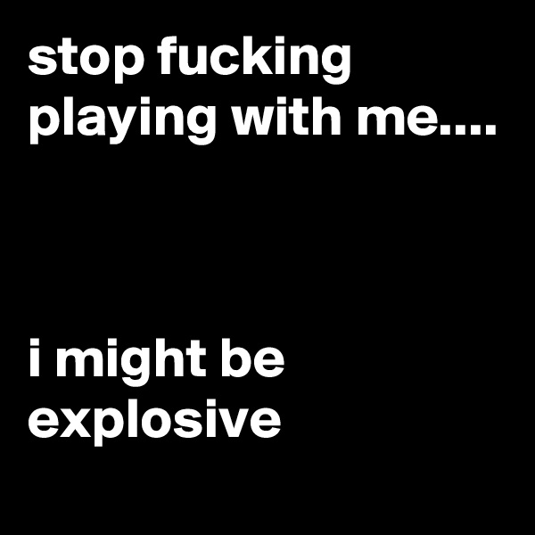 stop fucking playing with me....



i might be explosive