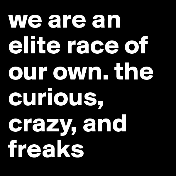 we are an elite race of our own. the curious, crazy, and freaks