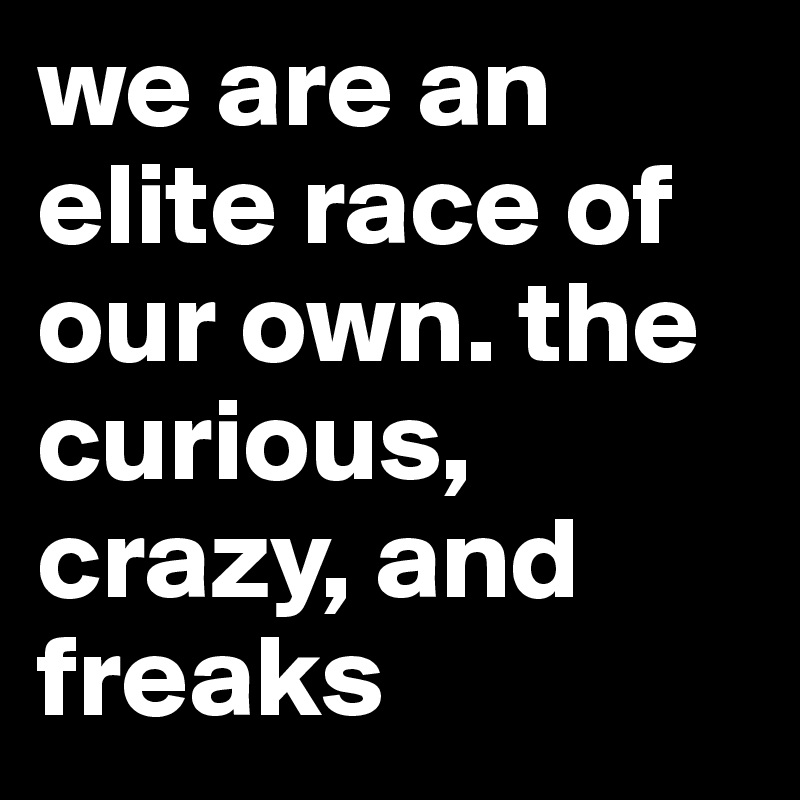 we are an elite race of our own. the curious, crazy, and freaks