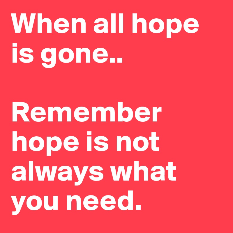 When all hope is gone..

Remember hope is not always what you need.