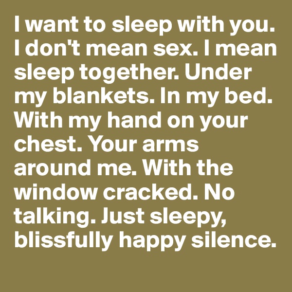 I want to sleep with you. I don't mean sex. I mean sleep together. Under my blankets. In my bed. With my hand on your chest. Your arms around me. With the window cracked. No talking. Just sleepy, blissfully happy silence.