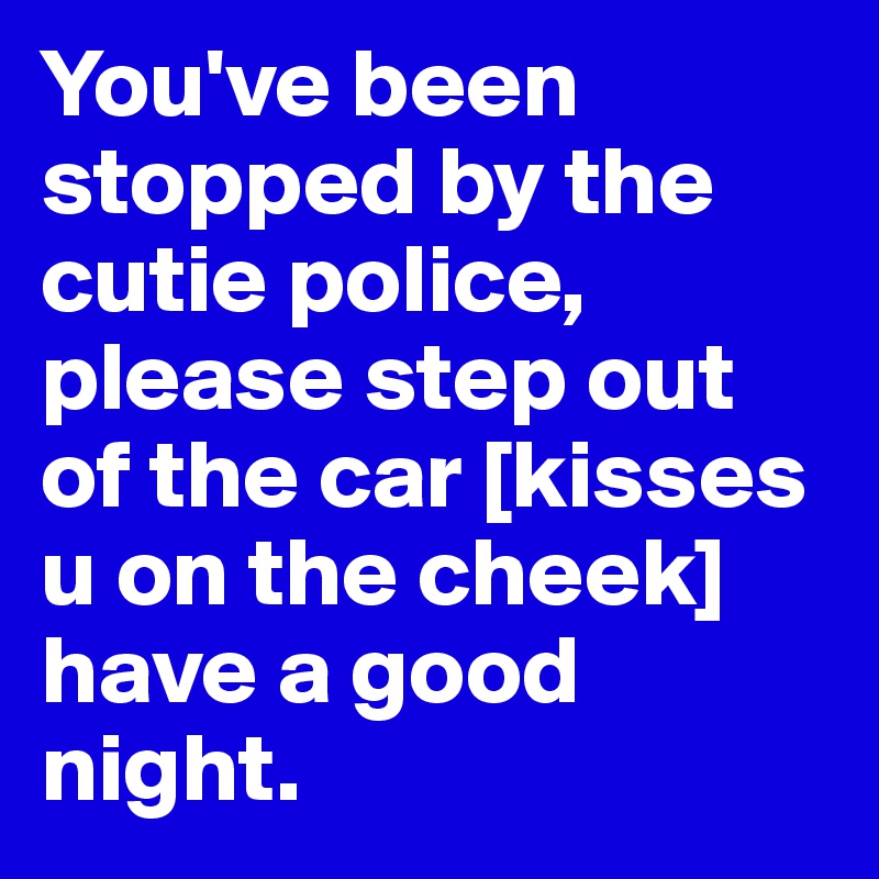 You've been stopped by the cutie police, please step out of the car [kisses u on the cheek] have a good night. 