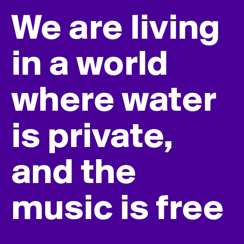 We are living in a world where water is private, and the music is free