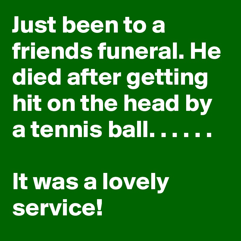 Just been to a friends funeral. He died after getting hit on the head by a tennis ball. . . . . .

It was a lovely service!