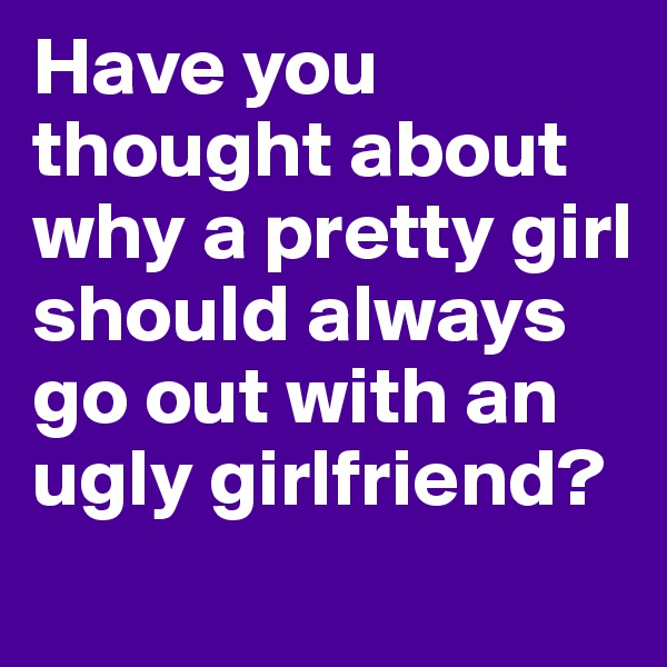 Have you thought about why a pretty girl should always go out with an ugly girlfriend? 

