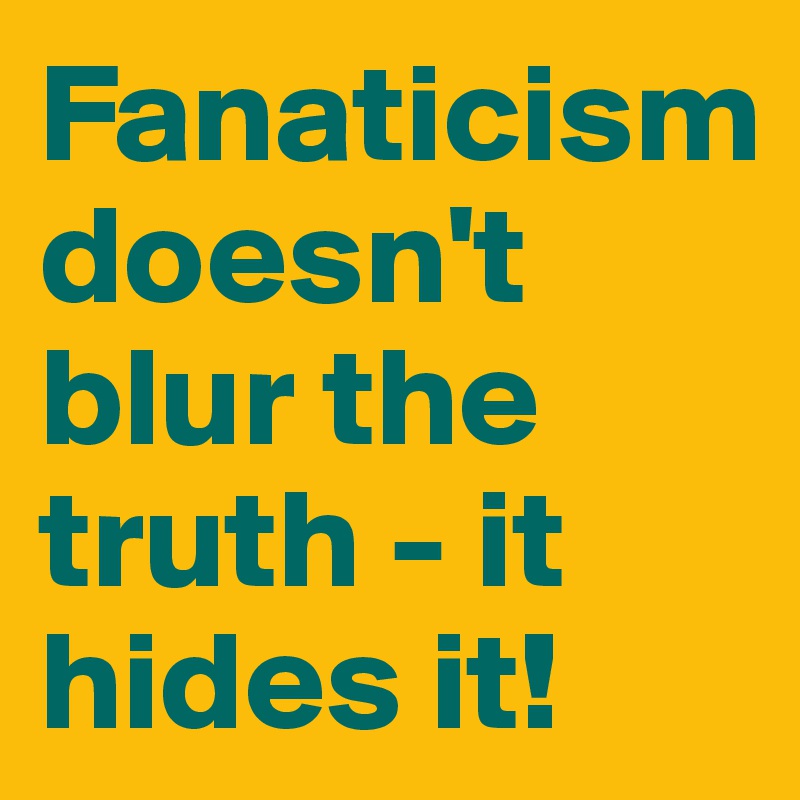 Fanaticism doesn't blur the truth - it hides it!