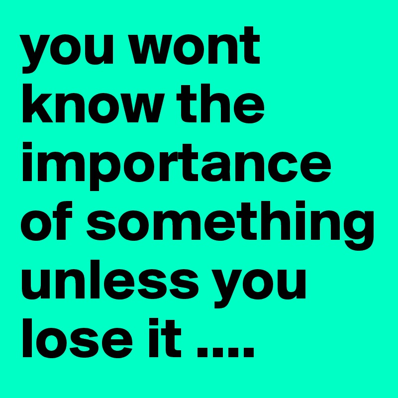 you wont know the importance of something unless you lose it ....