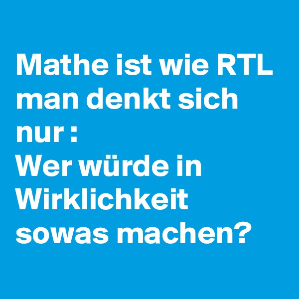 
Mathe ist wie RTL 
man denkt sich nur :
Wer würde in Wirklichkeit sowas machen?

