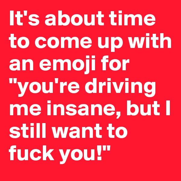 It's about time to come up with an emoji for "you're driving me insane, but I still want to fuck you!"