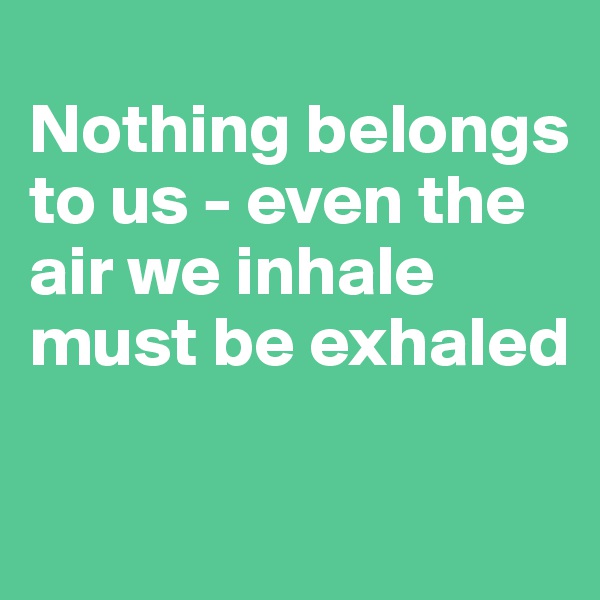 
Nothing belongs to us - even the air we inhale must be exhaled

