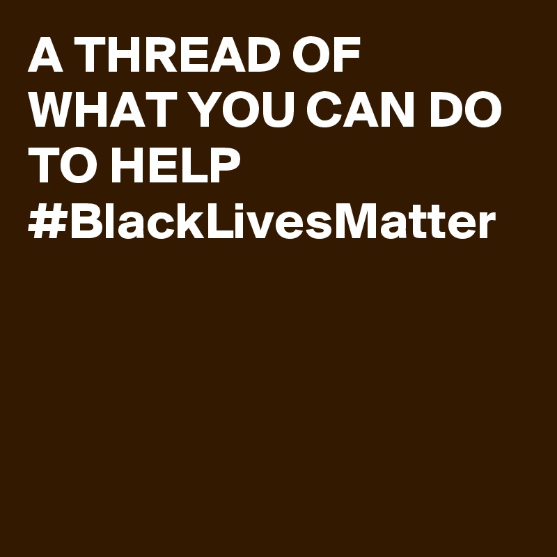A THREAD OF WHAT YOU CAN DO TO HELP
#BlackLivesMatter