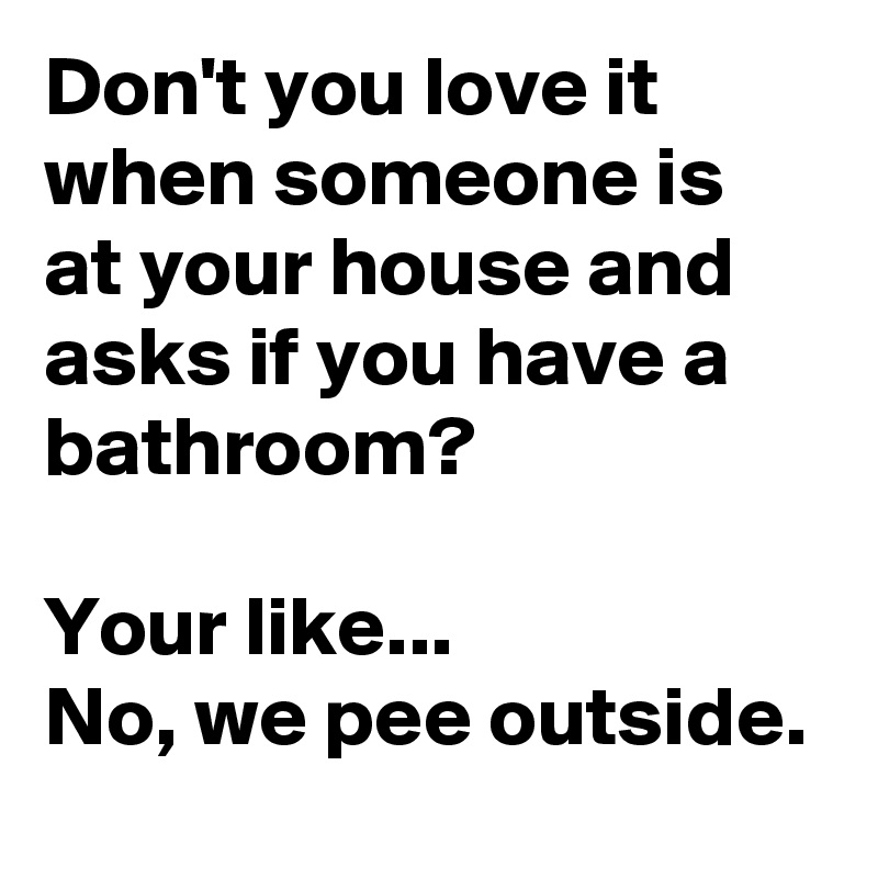 Don't you love it when someone is at your house and asks if you have a bathroom?

Your like...
No, we pee outside.