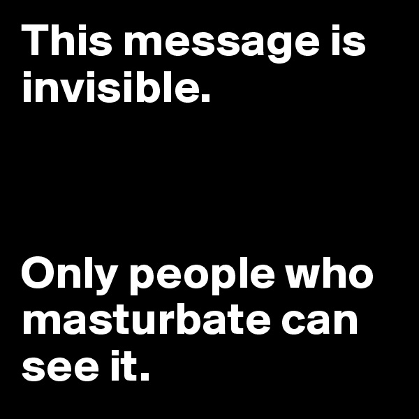 This message is invisible.



Only people who masturbate can see it.