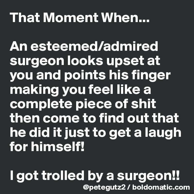 That Moment When...

An esteemed/admired surgeon looks upset at you and points his finger making you feel like a complete piece of shit then come to find out that he did it just to get a laugh for himself! 

I got trolled by a surgeon!!