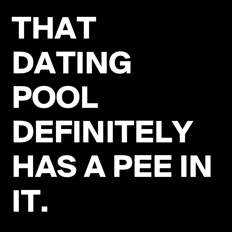 THAT DATING POOL DEFINITELY HAS A PEE IN IT.