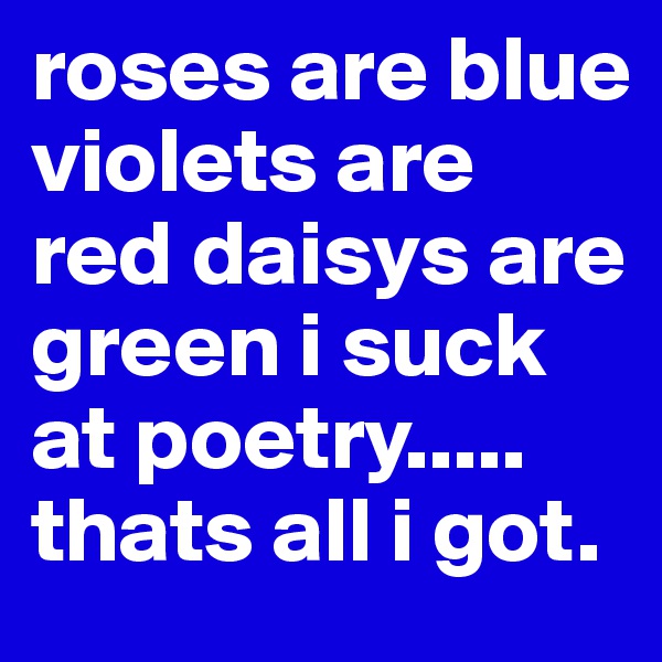 roses are blue violets are red daisys are green i suck at poetry.....
thats all i got.