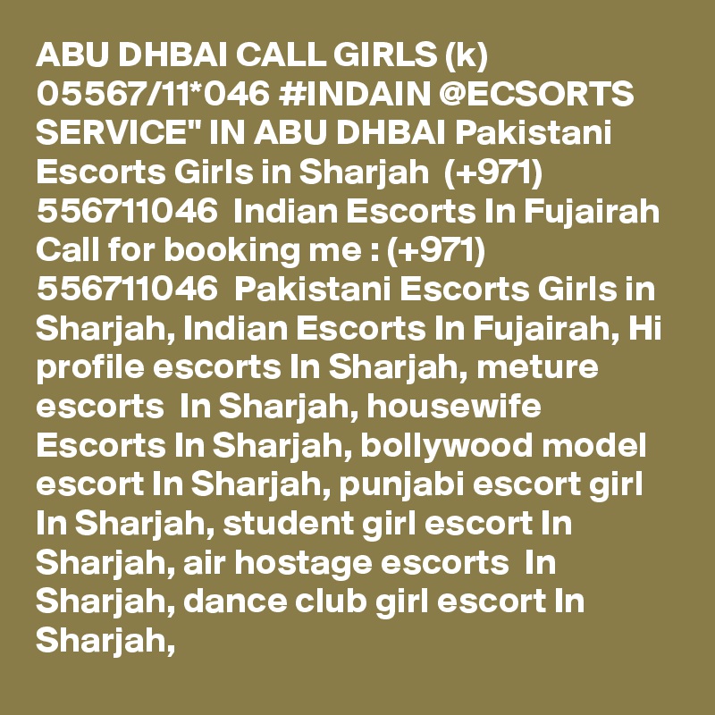 ABU DHBAI CALL GIRLS (k) 05567/11*046 #INDAIN @ECSORTS SERVICE" IN ABU DHBAI Pakistani Escorts Girls in Sharjah  (+971) 556711046  Indian Escorts In Fujairah
Call for booking me : (+971) 556711046  Pakistani Escorts Girls in Sharjah, Indian Escorts In Fujairah, Hi profile escorts In Sharjah, meture escorts  In Sharjah, housewife Escorts In Sharjah, bollywood model escort In Sharjah, punjabi escort girl In Sharjah, student girl escort In Sharjah, air hostage escorts  In Sharjah, dance club girl escort In Sharjah,