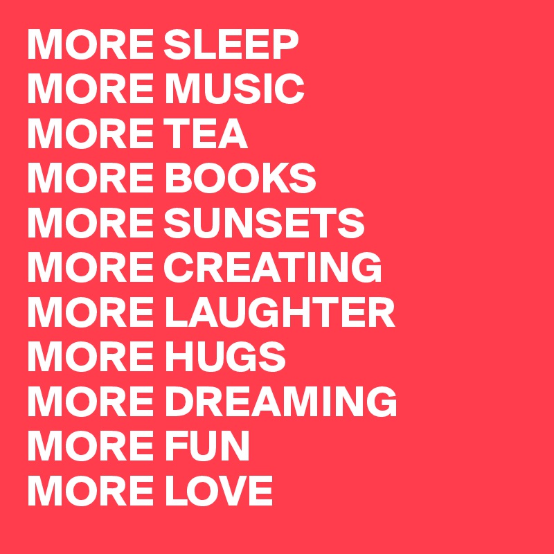 MORE SLEEP
MORE MUSIC
MORE TEA
MORE BOOKS
MORE SUNSETS
MORE CREATING
MORE LAUGHTER
MORE HUGS
MORE DREAMING
MORE FUN
MORE LOVE