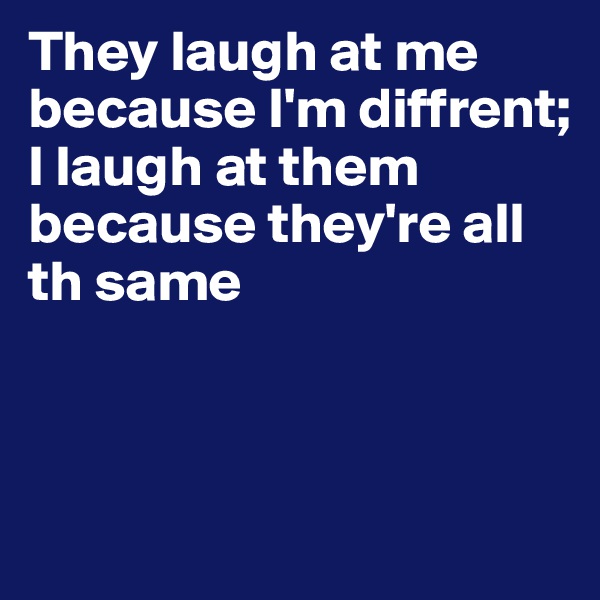 They laugh at me because I'm diffrent; 
I laugh at them because they're all th same



