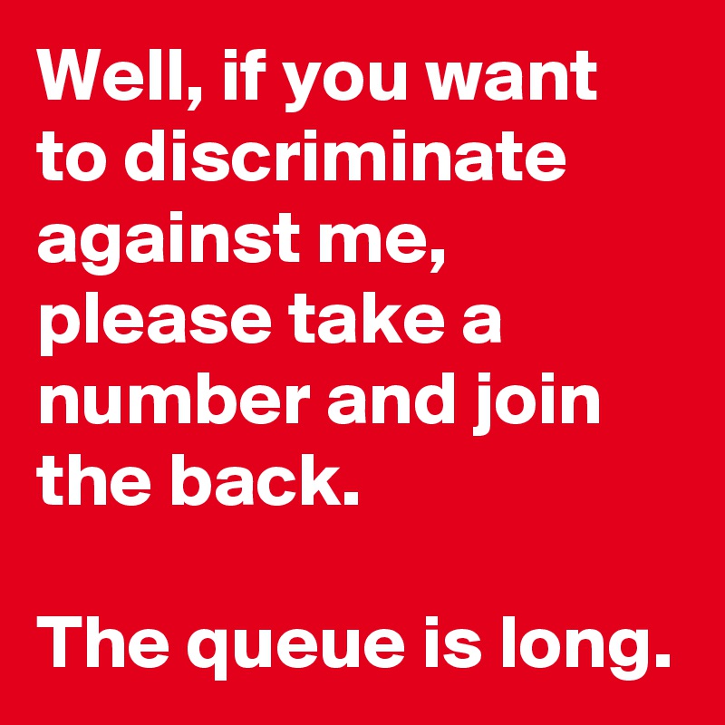 Well, if you want to discriminate against me, please take a number and join the back. 

The queue is long.