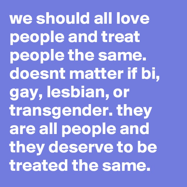 we should all love people and treat people the same. doesnt matter if bi, gay, lesbian, or transgender. they are all people and they deserve to be treated the same.