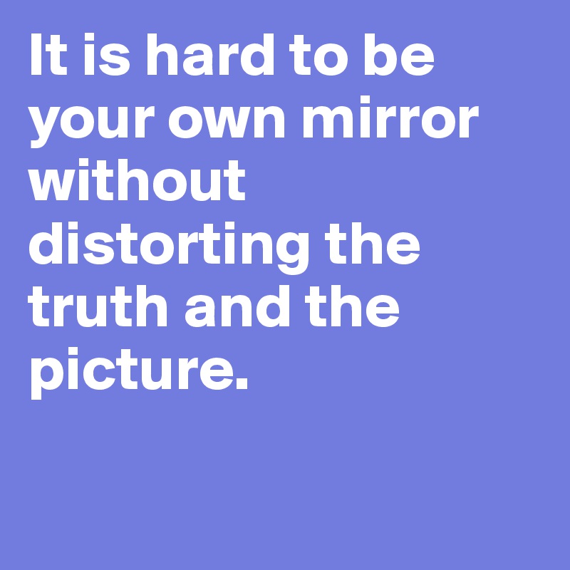 It is hard to be your own mirror without distorting the truth and the picture.

