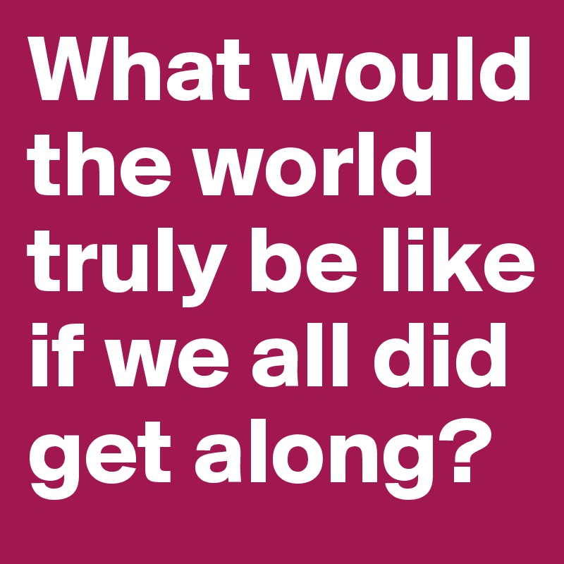What would the world truly be like if we all did get along?