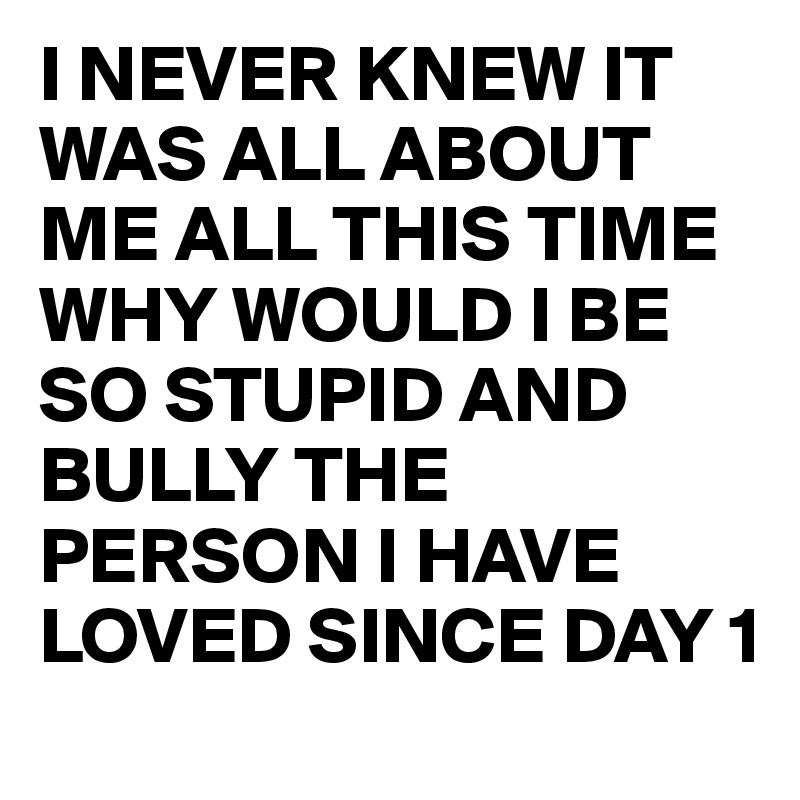 I NEVER KNEW IT WAS ALL ABOUT ME ALL THIS TIME 
WHY WOULD I BE SO STUPID AND BULLY THE PERSON I HAVE LOVED SINCE DAY 1