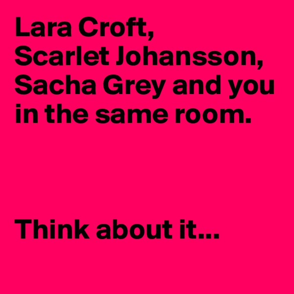 Lara Croft,
Scarlet Johansson,
Sacha Grey and you in the same room.



Think about it...
