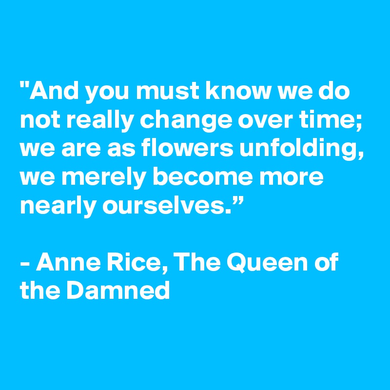 

"And you must know we do not really change over time; we are as flowers unfolding, we merely become more nearly ourselves.”

- Anne Rice, The Queen of the Damned

