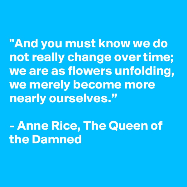 

"And you must know we do not really change over time; we are as flowers unfolding, we merely become more nearly ourselves.”

- Anne Rice, The Queen of the Damned

