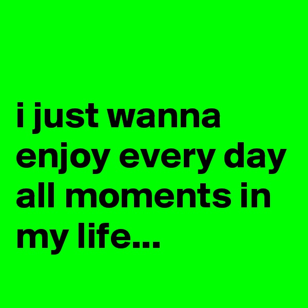 

i just wanna enjoy every day all moments in my life...