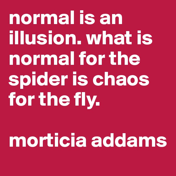 normal is an illusion. what is normal for the spider is chaos for the fly. 

morticia addams
